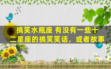 搞笑水瓶座 有没有一些十二星座的搞笑笑话，或者故事